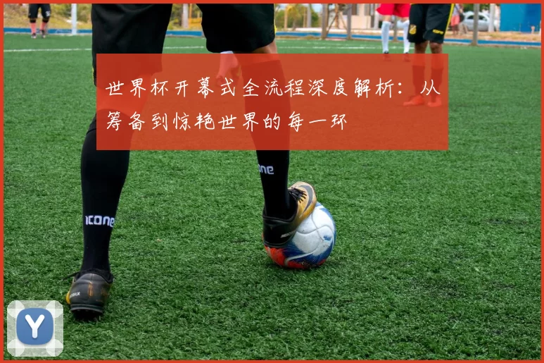 世界杯开幕式全流程深度解析：从筹备到惊艳世界的每一环