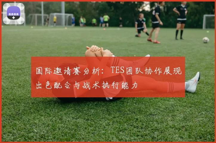 国际邀请赛分析:TES团队协作展现出色配合与战术执行能力