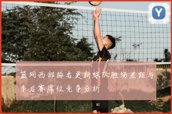 篮网西部排名更新球队胜场差距与季后赛席位竞争分析