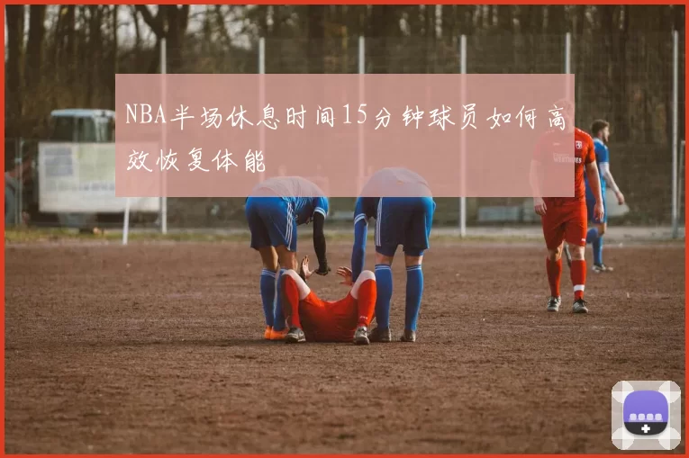 NBA半场休息时间15分钟球员如何高效恢复体能