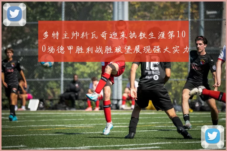 多特主帅科瓦奇迎来执教生涯第100场德甲胜利战胜狼堡展现强大实力