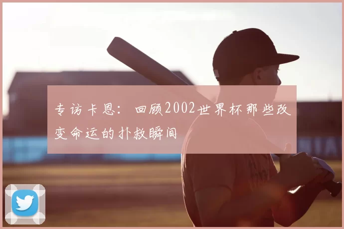 专访卡恩:回顾2002世界杯那些改变命运的扑救瞬间