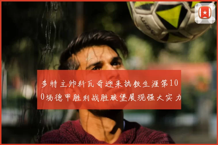 多特主帅科瓦奇迎来执教生涯第100场德甲胜利战胜狼堡展现强大实力