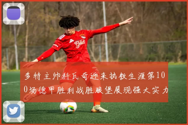 多特主帅科瓦奇迎来执教生涯第100场德甲胜利战胜狼堡展现强大实力