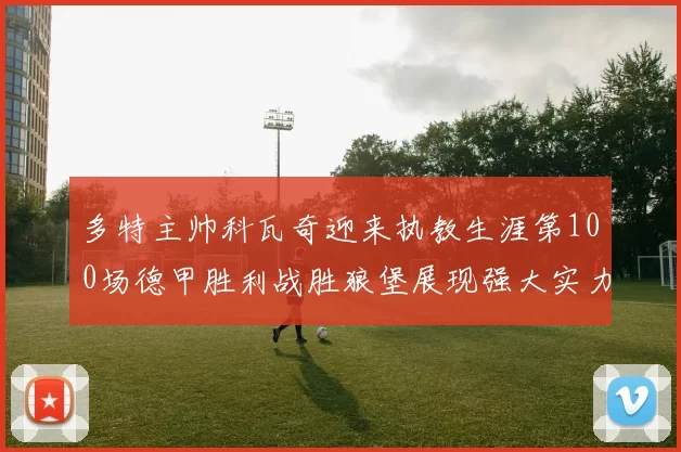 多特主帅科瓦奇迎来执教生涯第100场德甲胜利战胜狼堡展现强大实力