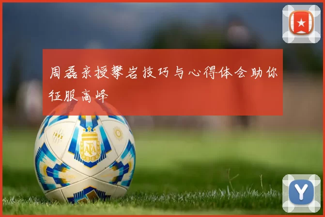 周磊亲授攀岩技巧与心得体会助你征服高峰